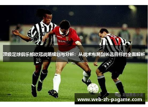 顶级足球俱乐部欧冠战略规划与分析:从战术布局到长远目标的全面解析 顶级足球俱乐部欧冠战略规划与分析:从战术布局到长远目标的全面解析